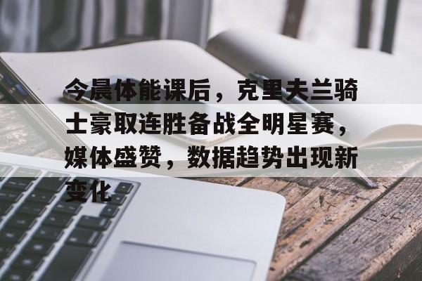 今晨体能课后，克里夫兰骑士豪取连胜备战全明星赛，媒体盛赞，数据趋势出现新变化的简单介绍